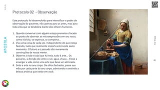 Arte
Terapia
APOSTILA
46
Este protocolo foi desenvolvido para intensificar o poder de
observação do paciente, não apenas para as artes, mas para
toda vida que se desdobra diante dos olhares humanos.
1. Quando conversar com alguém esteja prensete e focado
ao ponto de observar as microexpressões em seu rosco,
como ela fala, se expressa, se comporta...
2. Viva uma coisa de cada vez. Independente do que esteja
fazendo, tudo que realmente importa está neste exato
momento. O futuro e o passado são meramente
construções de nossa mente.
3. Observe a vida e tudo que há nela, tudo é arte... Os
pássaros, a direção do vento o sol, agua, chuva... Passe a
enxergar a vida como uma arte que deve ser admirada.
4. Sinta a arte no seu corpo. De olhos fechados, passe sua
mão por cada parte do seu corpo, admirando e sentindo a
beleza artística que existe em você.
Protocolo 02 - Observação
 