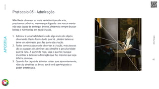 Arte
Terapia
APOSTILA
47
Não Basta observar os mais variados tipos de arte,
precisamos admirar, mesmo que logo de cara nossa mente
não seja capaz de enxergar beleza, devemos sempre buscar
beleza e harmoniza em toda criação.
1. Admirar é uma habilidade e não algo inato do objeto
observado. Desta forma tudo que há , detém beleza e
deve ser admirado, pois faz parte da criação.
2. Todos somos capazes de observar a criação, mas poucos
são os capazes de admirar cada detalhe e peculiaridade
que há nela. A partir de hoje, seja o que for, busque
encontrar a beleza e admiração que há, mesmo que seja
difícil e demore.
3. Quando for capaz de admirar coisas que aparentemente,
não são atrativas ou belas, você terá aperfeiçoado o
poder arteterapia.
Protocolo 03 - Admiração
 