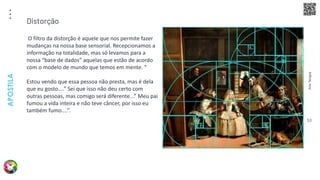 Arte
Terapia
APOSTILA
53
O filtro da distorção é aquele que nos permite fazer
mudanças na nossa base sensorial. Recepcionamos a
informação na totalidade, mas só levamos para a
nossa “base de dados” aquelas que estão de acordo
com o modelo de mundo que temos em mente. “
Estou vendo que essa pessoa não presta, mas é dela
que eu gosto....” Sei que isso não deu certo com
outras pessoas, mas comigo será diferente...” Meu pai
fumou a vida inteira e não teve câncer, por isso eu
também fumo....”.
Distorção
 