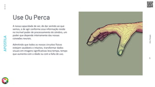 Arte
Terapia
APOSTILA
6
A nossa capacidade de ver, de dar sentido ao que
vemos, e de agir conforme essa informação reside
no incrível poder de processamento do cérebro, um
poder que depende inteiramente das nossas
conexões neurais.
Admitindo que todos os nossos circuitos físicos
estejam saudáveis e intactos, transformar dados
visuais em imagens significativas leva tempo, tempo
que aumenta com a idade ou com a falta de uso.
Use Ou Perca
 