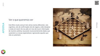 Arte
Terapia
APOSTILA
67
Este filtro muito comum tem vários nomes diferentes: viés
cognitivo, viés de confirmação viés de engano, visão desejosa
e visão em túnel. Ele nos põe em risco de reunir informação
de maneira seletiva, buscando inconscientemente dados que
sustentem as nossas expectativas e ignorando aqueles que
não as sustentam.
Ver o que queremos ver
 