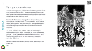 Arte
Terapia
APOSTILA
68
Às vezes outras pessoas podem adicionar filtros perceptuais às
suas próprias observações. A integridade de nossa busca de
fatos pode ficar comprometida quando procuramos por aquilo
que pensamos que devemos achar.
Se antes de lhe mostrar a fotografia eu tivesse dito que a
exposição de Jane Alexander na Saint John the Divine estava
sendo censurada por obscenidade, você provavelmente teria
notado a nudez das estátuas canino-humanas muito mais
depressa.
Se eu lhe contasse uma história sobre um homem que
contrabandeou joias ilegais nas roupas de baixo antes de lhe
mostrar a fotografia da escultura de Tony Matelli, você teria
focado mais rapidamente na sua roupa e em quaisquer
saliências lá dentro.
Mesmo que não percebamos, muitas vezes vemos o que nos
dizem para
ver.
Ver o que nos mandam ver
 