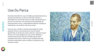 Arte
Terapia
APOSTILA
7
Cientistas descobriram que à medida que desaceleramos ou
paramos de exercitar os nossos músculos mentais, a
velocidade da transmissão neural se reduz drasticamente, o
que por sua vez leva a um decréscimo da velocidade do
processamento visual, a capacidade de detectar mudança e
movimento e de conduzir uma busca visual.
Uma vez que o cérebro controla cada função do corpo,
qualquer atraso no processamento neural causará
igualmente um atraso em outros sistemas, inclusive no que
vemos e em como reagimos ao que vemos. Reflexos e
memória mais lentos não são causados apenas pelo
envelhecimento físico. Pode ser que simplesmente não
tenhamos exercitado nossos cérebros o suficiente ou da
maneira correta.
Use Ou Perca
 