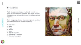 Arte
Terapia
APOSTILA
71
A arte Terapia nos ensina que a ilusão está presente em
todos os cantos, em todos os lugares. Não apenas no plano
físico visual, mas como também a nível mental, energética e
espiritual.
Assim há alguns pontos que devemos sempre nos questionar
para obter o máximo da vida e da arte terapia.
• Só os fatos
• Quem
• O que
• Quando
• Onde
• Obtendo respostas
• Como evitar o subjetivo
• Riscos das Suposições
Mecanismos
 