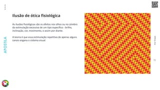 Arte
Terapia
APOSTILA
72
As ilusões fisiológicas são os efeitos nos olhos ou no cérebro
da estimulação excessiva de um tipo específico - brilho,
inclinação, cor, movimento, e assim por diante.
A teoria é que essa estimulação repetitiva de apenas alguns
canais engana o sistema visual.
Ilusão de ótica fisiológica
 