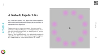 Arte
Terapia
APOSTILA
74
Na ilusão do caçador lilás, é possível observar vários
efeitos visuais diferentes ao longo de um período de
cerca de trinta segundos.
Siga o movimento do ponto rosa por algumas rotações
completas e depois olhe para a cruz negra no meio. Você
vai notar um ponto verde que vai apagar todos os pontos
cor-de-rosa da imagem.
Descrita pela primeira vez em 2005, a ilusão é causada por
vários fatores diferentes, incluindo pós-imagens negativas
e o que é conhecido como desbotamento de Troxler.
A Ilusão do Caçador Lilás
 