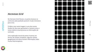 Arte
Terapia
APOSTILA
75
No Hermann Grid Illusion, os pontos brancos no
centro de cada quadrado parecem mudar de branco
para cinza.
O efeito visto nesta imagem é uma das muitas
ilusões de ótica que aproveitam a maneira como o
nosso sistema visual processa as informações de
contraste.
Uma explicação neural de pontos ilusórios em
termos de campos receptivos: algumas células
ganglionares da retina reúnem informações sobre
muitos fotorreceptores.
Hermman Grid
 