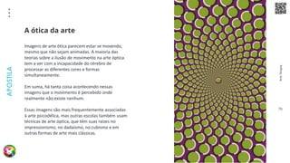 Arte
Terapia
APOSTILA
76
Imagens de arte ótica parecem estar se movendo,
mesmo que não sejam animadas. A maioria das
teorias sobre a ilusão de movimento na arte óptica
tem a ver com a incapacidade do cérebro de
processar as diferentes cores e formas
simultaneamente.
Em suma, há tanta coisa acontecendo nessas
imagens que o movimento é percebido onde
realmente não existe nenhum.
Essas imagens são mais frequentemente associadas
à arte psicodélica, mas outras escolas também usam
técnicas de arte óptica, que têm suas raízes no
impressionismo, no dadaísmo, no cubismo e em
outras formas de arte mais clássicas.
A ótica da arte
 