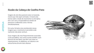 Arte
Terapia
APOSTILA
77
Imagens de arte ótica parecem estar se movendo,
mesmo que não sejam animadas. A maioria das
teorias sobre a ilusão de movimento na arte óptica
tem a ver com a incapacidade do cérebro de
processar as diferentes cores e formas
simultaneamente.
Em suma, há tanta coisa acontecendo nessas
imagens que o movimento é percebido onde
realmente não existe nenhum.
Essas imagens são mais frequentemente associadas
à arte psicodélica, mas outras escolas também usam
técnicas de arte óptica, que têm suas raízes no
impressionismo, no dadaísmo, no cubismo e em
outras formas de arte mais clássicas.
Ilusão da Cabeça de Coelho-Pato
 