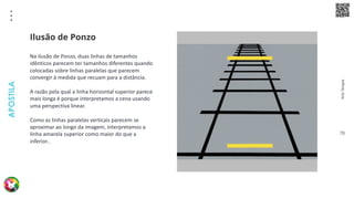 Arte
Terapia
APOSTILA
78
Na ilusão de Ponzo, duas linhas de tamanhos
idênticos parecem ter tamanhos diferentes quando
colocadas sobre linhas paralelas que parecem
convergir à medida que recuam para a distância.
A razão pela qual a linha horizontal superior parece
mais longa é porque interpretamos a cena usando
uma perspectiva linear.
Como as linhas paralelas verticais parecem se
aproximar ao longo da imagem, interpretamos a
linha amarela superior como maior do que a
inferior..
Ilusão de Ponzo
 