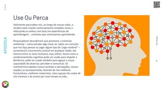 Arte
Terapia
APOSTILA
8
Felizmente para todos nós, ao longo de nossas vidas, o
cérebro está criando continuamente conexões novas e
reforçando as velhas com base em experiências de
aprendizagem… contanto que continuemos aprendendo.
Pesquisadores descobriram que promover o estímulo
ambiental – como estudar algo novo, ler sobre um conceito
que nos faça pensar ou jogar algum tipo de “jogo cerebral” –
aumentará o crescimento cortical em qualquer idade, até
mesmo entre os seres humanos mais velhos. Assim como o
condicionamento cognitivo pode ser usado para impedir a
demência, pode ser usado também para aguçar a nossa
capacidade de observar, perceber e comunicar. Se
mantivermos rápidos nossos sentidos e percepções, nossas
reações os acompanharão, fazendo de nós melhores
funcionários, melhores motoristas, mais capazes de cuidar de
nós mesmos e de outros por mais tempo na vida..
Use Ou Perca
 