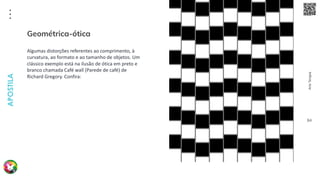 Arte
Terapia
APOSTILA
84
Algumas distorções referentes ao comprimento, à
curvatura, ao formato e ao tamanho de objetos. Um
clássico exemplo está na ilusão de ótica em preto e
branco chamada Café wall (Parede de café) de
Richard Gregory. Confira:
Geométrica-ótica
 