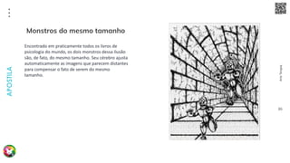 Arte
Terapia
APOSTILA
86
Encontrado em praticamente todos os livros de
psicologia do mundo, os dois monstros dessa ilusão
são, de fato, do mesmo tamanho. Seu cérebro ajusta
automaticamente as imagens que parecem distantes
para compensar o fato de serem do mesmo
tamanho.
Monstros do mesmo tamanho
 