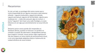 Arte
Terapia
APOSTILA
89
Se, por um lado, os psicólogos têm vários nomes para a
nossa incapacidade de ver alguma coisa para a qual estamos
olhando – cegueira involuntária, cegueira de atenção,
cegueira perceptual, cegueira de familiaridade, cegueira para
mudanças etc. –, todos eles possuem algo em comum: o
termo “cegueira”. Sem haver uma razão fisiológica, às vezes
falhamos em ver algo que está diretamente na nossa linha de
visão.
Deixamos passar coisas quando são inesperadas ou
familiares demais, quando se misturam e se perdem no
contexto e quando são aberrantes e desagradáveis demais
para imaginar. Contudo, nossos pontos cegos cognitivos10
não são colapsos no nosso sistema de processamento visual,
e sim uma capacidade adaptativa básica e testemunho da
notável eficiência do nosso cérebro
Mecanismos
 