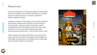 Arte
Terapia
APOSTILA
90
Ao mesmo tempo que o mundo está repleto de informação e
estímulos ilimitados, nosso cérebro não pode, ou não deve,
processar tudo que vemos. Se o fizesse, estaríamos
sobrecarregados de dados.
Imagine-se parado na Times Square. Se seus olhos estiverem
bem abertos, estarão vendo milhares de coisas físicas ao
mesmo tempo – dezenas de placas luminosas, prédios
espalhafatosamente iluminados, postes de luz, táxis, lojas,
artistas de rua e cerca de 330 mil pessoas passando
diariamente pelo mesmo local – mas nós não “vemos” tudo.
Nosso cérebro automaticamente filtra o que está à nossa
volta e permite que apenas uma pequena porcentagem de
informação atravesse para nos proteger de uma sobrecarga
que do contrário poderia nos paralisar.
Mecanismos
 