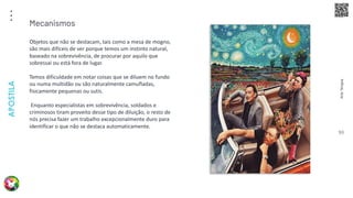 Arte
Terapia
APOSTILA
93
Objetos que não se destacam, tais como a mesa de mogno,
são mais difíceis de ver porque temos um instinto natural,
baseado na sobrevivência, de procurar por aquilo que
sobressai ou está fora de lugar.
Temos dificuldade em notar coisas que se diluem no fundo
ou numa multidão ou são naturalmente camufladas,
fisicamente pequenas ou sutis.
Enquanto especialistas em sobrevivência, soldados e
criminosos tiram proveito desse tipo de diluição, o resto de
nós precisa fazer um trabalho excepcionalmente duro para
identificar o que não se destaca automaticamente.
Mecanismos
 