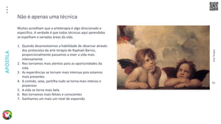 Arte
Terapia
APOSTILA
95
Muitos acreditam que a arteterapia é algo direcionado e
especifico. A verdade é que todas técnicas aqui aprendidas
se espelham e variadas áreas da vida.
1. Quando desenvolvemos a habilidade de observar através
dos protocolos da arte terapia de Raphael Barros,
proporcionalmente passamos a viver a vida mais
intensamente
2. Nos tornamos mais atentos para as oportunidades da
vida.
3. As experiências se tornam mais intensas pois estamos
mais presentes
4. A comida, sexo, partilha tudo se torna mais intenso e
prazeroso
5. A vida se torna mais bela
6. Nos tornamos mais felizes e conscientes
7. Ganhamos um mais um nível de expansão
Não é apenas uma técnica
 