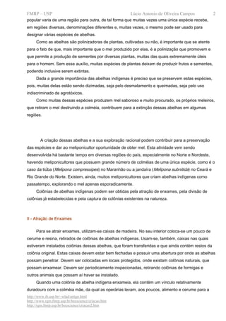 FMRP – USP                                             Lúcio Antonio de Oliveira Campos             2
popular varia de uma região para outra, de tal forma que muitas vezes uma única espécie recebe,
em regiões diversas, denominações diferentes e, muitas vezes, o mesmo pode ser usado para
designar várias espécies de abelhas.
     Como as abelhas são polinizadoras de plantas, cultivadas ou não, é importante que se atente
para o fato de que, mais importante que o mel produzido por elas, é a polinização que promovem e
que permite a produção de sementes por diversas plantas, muitas das quais extremamente úteis
para o homem. Sem esse auxílio, muitas espécies de plantas deixam de produzir frutos e sementes,
podendo inclusive serem extintas.
     Dada a grande importância das abelhas indígenas é preciso que se preservem estas espécies,
pois, muitas delas estão sendo dizimadas, seja pelo desmatamento e queimadas, seja pelo uso
indiscriminado de agrotóxicos.
     Como muitas dessas espécies produzem mel saboroso e muito procurado, os próprios meleiros,
que retiram o mel destruindo a colméia, contribuem para a extinção dessas abelhas em algumas
regiões.




        A criação dessas abelhas e a sua exploração racional podem contribuir para a preservação
das espécies e dar ao meliponicultor oportunidade de obter mel. Esta atividade vem sendo
desenvolvida há bastante tempo em diversas regiões do país, especialmente no Norte e Nordeste,
havendo meliponicultores que possuem grande número de colméias de uma única espécie, como é o
caso da tiúba (Melipona compressipes) no Maranhão ou a jandaíra (Melipona subnitida) no Ceará e
Rio Grande do Norte. Existem, ainda, muitos meliponicultores que criam abelhas indígenas como
passatempo, explorando o mel apenas esporadicamente.
     Colônias de abelhas indígenas podem ser obtidas pela atração de enxames, pela divisão de
colônias já estabelecidas e pela captura de colônias existentes na natureza.



II - Atração de Enxames


     Para se atrair enxames, utilizam-se caixas de madeira. No seu interior coloca-se um pouco de
cerume e resina, retirados de colônias de abelhas indígenas. Usam-se, também, caixas nas quais
estiveram instalados colônias dessas abelhas, que foram transferidas e que ainda contêm restos da
colônia original. Estas caixas devem estar bem fechadas e possuir uma abertura por onde as abelhas
possam penetrar. Devem ser colocadas em locais protegidos, onde existam colônias naturais, que
possam enxamear. Devem ser periodicamente inspecionadas, retirando colônias de formigas e
outros animais que possam aí haver se instalado.
     Quando uma colônia de abelha indígena enxameia, ela contém um vínculo relativamente
duradouro com a colméia mãe, da qual as operárias levam, aos poucos, alimento e cerume para a
http://www.ib.usp.br/~wlad/artigo.html
http://www.rgm.fmrp.usp.br/beescience/criacao.htm
http://rgm.fmrp.usp.br/beescience/criacao2.htm
 
