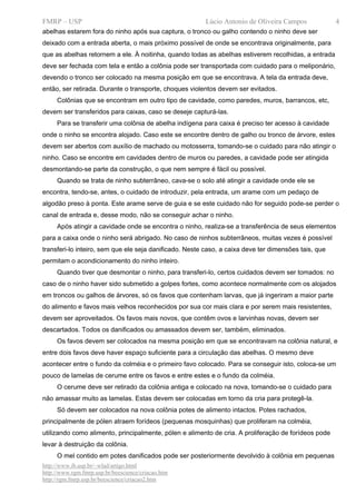 FMRP – USP                                               Lúcio Antonio de Oliveira Campos             4
abelhas estarem fora do ninho após sua captura, o tronco ou galho contendo o ninho deve ser
deixado com a entrada aberta, o mais próximo possível de onde se encontrava originalmente, para
que as abelhas retornem a ele. À noitinha, quando todas as abelhas estiverem recolhidas, a entrada
deve ser fechada com tela e então a colônia pode ser transportada com cuidado para o meliponário,
devendo o tronco ser colocado na mesma posição em que se encontrava. A tela da entrada deve,
então, ser retirada. Durante o transporte, choques violentos devem ser evitados.
     Colônias que se encontram em outro tipo de cavidade, como paredes, muros, barrancos, etc,
devem ser transferidos para caixas, caso se deseje capturá-las.
     Para se transferir uma colônia de abelha indígena para caixa é preciso ter acesso à cavidade
onde o ninho se encontra alojado. Caso este se encontre dentro de galho ou tronco de árvore, estes
devem ser abertos com auxílio de machado ou motosserra, tomando-se o cuidado para não atingir o
ninho. Caso se encontre em cavidades dentro de muros ou paredes, a cavidade pode ser atingida
desmontando-se parte da construção, o que nem sempre é fácil ou possível.
     Quando se trata de ninho subterrâneo, cava-se o solo até atingir a cavidade onde ele se
encontra, tendo-se, antes, o cuidado de introduzir, pela entrada, um arame com um pedaço de
algodão preso à ponta. Este arame serve de guia e se este cuidado não for seguido pode-se perder o
canal de entrada e, desse modo, não se conseguir achar o ninho.
     Após atingir a cavidade onde se encontra o ninho, realiza-se a transferência de seus elementos
para a caixa onde o ninho será abrigado. No caso de ninhos subterrâneos, muitas vezes é possível
transferi-lo inteiro, sem que ele seja danificado. Neste caso, a caixa deve ter dimensões tais, que
permitam o acondicionamento do ninho inteiro.
     Quando tiver que desmontar o ninho, para transferi-lo, certos cuidados devem ser tomados: no
caso de o ninho haver sido submetido a golpes fortes, como acontece normalmente com os alojados
em troncos ou galhos de árvores, só os favos que contenham larvas, que já ingeriram a maior parte
do alimento e favos mais velhos reconhecidos por sua cor mais clara e por serem mais resistentes,
devem ser aproveitados. Os favos mais novos, que contêm ovos e larvinhas novas, devem ser
descartados. Todos os danificados ou amassados devem ser, também, eliminados.
     Os favos devem ser colocados na mesma posição em que se encontravam na colônia natural, e
entre dois favos deve haver espaço suficiente para a circulação das abelhas. O mesmo deve
acontecer entre o fundo da colméia e o primeiro favo colocado. Para se conseguir isto, coloca-se um
pouco de lamelas de cerume entre os favos e entre estes e o fundo da colméia.
     O cerume deve ser retirado da colônia antiga e colocado na nova, tomando-se o cuidado para
não amassar muito as lamelas. Estas devem ser colocadas em torno da cria para protegê-la.
     Só devem ser colocados na nova colônia potes de alimento intactos. Potes rachados,
principalmente de pólen atraem forídeos (pequenas mosquinhas) que proliferam na colméia,
utilizando como alimento, principalmente, pólen e alimento de cria. A proliferação de forídeos pode
levar à destruição da colônia.
     O mel contido em potes danificados pode ser posteriormente devolvido à colônia em pequenas
http://www.ib.usp.br/~wlad/artigo.html
http://www.rgm.fmrp.usp.br/beescience/criacao.htm
http://rgm.fmrp.usp.br/beescience/criacao2.htm
 