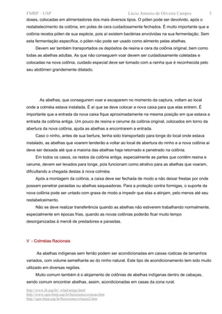 FMRP – USP                                             Lúcio Antonio de Oliveira Campos             5
doses, colocadas em alimentadores dos mais diversos tipos. O pólen pode ser devolvido, após o
restabelecimento da colônia, em potes de cera cuidadosamente fechados. É muito importante que a
colônia receba pólen de sua espécie, pois aí existem bactérias envolvidas na sua fermentação. Sem
esta fermentação específica, o pólen não pode ser usado como alimento pelas abelhas.
     Devem ser também transportados os depósitos de resina e cera da colônia original, bem como
todas as abelhas adultas. As que não conseguem voar devem ser cuidadosamente coletadas e
colocadas na nova colônia, cuidado especial deve ser tomado com a rainha que é reconhecida pelo
seu abdômen grandemente dilatado.




        As abelhas, que conseguirem voar e escaparem no momento da captura, voltam ao local
onde a colméia estava instalada. É aí que se deve colocar a nova caixa para que elas entrem. É
importante que a entrada da nova caixa fique aproximadamente na mesma posição em que estava a
entrada da colônia antiga. Um pouco de resina e cerume da colônia original, colocados em torno da
abertura da nova colônia, ajuda as abelhas a encontrarem a entrada.
     Caso o ninho, antes de sua bertura, tenha sido transportado para longe do local onde estava
instalado, as abelhas que voarem tenderão a voltar ao local de abertura do ninho e a nova colônia aí
deve ser deixada até que a maioria das abelhas haja retornado e penetrado na colônia.
     Em todos os casos, os restos da colônia antiga, especialmente as partes que contêm resina e
cerume, devem ser levados para longe, pois funcionam como atrativo para as abelhas que voaram,
dificultando a chegada destas à nova colméia.
     Após a montagem da colônia, a caixa deve ser fechada de modo a não deixar frestas por onde
possam penetrar parasitas ou abelhas saqueadoras. Para a proteção contra formigas, o suporte da
nova colônia pode ser untado com graxa de modo a impedir que elas a atinjam, pelo menos até seu
restabelceimento.
     Não se deve realizar transferência quando as abelhas não estiverem trabalhando normalmente,
especialmente em épocas frias, quando as novas colônias poderão ficar muito tempo
desorganizadas à mercê de predadores e parasitas.



V - Colméias Racionais


      As abelhas indígenas sem ferrão podem ser acondicionadas em caixas rústicas de tamanhos
variados, com volume semelhante ao do ninho natural. Este tipo de acondicionamento tem sido muito
utilizado em diversas regiões.
     Muito comum também é o alojamento de colônias de abelhas indígenas dentro de cabaças,
sendo comum encontrar abelhas, assim, acondicionadas em casas da zona rural.
http://www.ib.usp.br/~wlad/artigo.html
http://www.rgm.fmrp.usp.br/beescience/criacao.htm
http://rgm.fmrp.usp.br/beescience/criacao2.htm
 