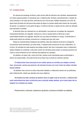 FMRP – USP                                              Lúcio Antonio de Oliveira Campos                8

VII - Cuidados Gerais


     Em épocas de escassez de flores, pode ocorrer falta de alimento nas colméias, especialmente
em áreas superpovoadas. É importante que o meliponicultor verifique, periodicamente, o estado de
suas colméias e, em caso de fome, alimente-as com mel de Apis mellifera dissolvido com 20% de
água limpa (8 partes de mel para duas partes de água) ou xarope obtido pela mistura de uma parte
de açúcar, ou rapadura e uma parte de água. A mistura é fervida, e depois de fria, pode ser utilizada
para alimentar a colméia.
     O alimento deve ser colocado em um alimentador, que pode ser um pedaço de mangueira
transparente fechado com algodão. Coloca-se o mel ou xarope dentro e fecha-se a outra
extremidade também com algodão, fazendo com que este se embeba no xarope. O alimentador é
então posto dentro da colméia, tomando-se o cuidado para que não vaze.
     Dadas as características biológicas das abelhas, elas são bastante sensíveis à endogamia
(cruzamento entre parentes)e, por esta razão, o meliponicultor precisa ter em seu meliponário, no
mínimo, 40 colméias de cada espécie que esteja criando. Isto não é necessário caso o meliponário
esteja instalado em ambiente, onde este número de colméias possa existir na natureza (próximo de
mata ou outro ambiente rico em colônias das espécies em questão).
     As abelhas, em geral, são, como já foi dito, insetos muito importantes para a polinização e
devem ser preservadas. Uma das formas de se fazer isso é preservar colônias naturais.


        O meliponicultor deve preocupar-se em coletar apenas as colméias que estejam correndo
risco, procurando, sempre que possível, não derrubar árvores com único intuito de coletar colméias
dessas abelhas.
      As abelhas mais comuns na área onde está instalado o meliponário devem ser as preferidas
pelo meliponicultor, desde que atendam aos seus objetivos.


        Na tentativa de obter colméias de abelhas raras na região onde se encontra, o meliponicultor
pode inadvertidamente estar contribuindo para a extinção destas abelhas, pois muitas delas não se
adaptam às condições de criação.



        Preservando a natureza, estaremos ajudando a preservar também as abelhas.




http://www.ib.usp.br/~wlad/artigo.html
http://www.rgm.fmrp.usp.br/beescience/criacao.htm
http://rgm.fmrp.usp.br/beescience/criacao2.htm
 