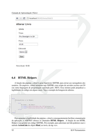 Camada de Apresentação (View)
6.4 HTML Helpers
A função das páginas .cshtml é gerar hipertexto XHTML para enviar aos navegadores dos
usuários. Os arquivos .cshtml misturam tags XHTML com scripts de servidor escritos em C#
(ou outra linguagem de programação suportada pelo .NET). Essa mistura pode prejudicar a
legibilidade do código em alguns casos. Veja o exemplo da listagem de editoras.
1
2
3 <ul>
4 @foreach(var e in Model)
5 {
6 <li>
7 @e.Nome - @e.Email
8 <a href="/Editoras/Edit/@e.Id">alterar</a>
9 <a href="/Editoras/Delete/@e.Id">remover</a>
10 </li>
11 }
12 </ul>
Para aumentar a legibilidade das páginas .cshtml e consequentemente facilitar a manutenção
da aplicação, o ASP.NET oferece os chamados HTML Helpers. A função de um HTML
Helper é encapsular um código XHTML. Por exemplo, para adicionar um link podemos usar o
método ActionLink do objeto Html, ao invés, da tag <a>.
93 K19 Treinamentos
 