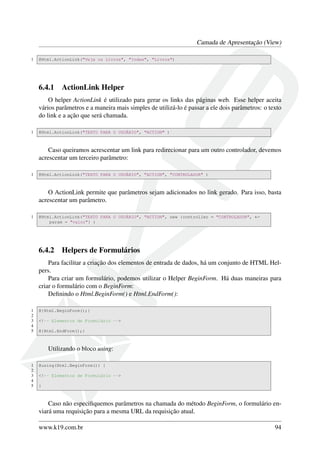 Camada de Apresentação (View)
1 @Html.ActionLink("Veja os Livros", "Index", "Livros")
6.4.1 ActionLink Helper
O helper ActionLink é utilizado para gerar os links das páginas web. Esse helper aceita
vários parâmetros e a maneira mais simples de utilizá-lo é passar a ele dois parâmetros: o texto
do link e a ação que será chamada.
1 @Html.ActionLink("TEXTO PARA O USUÁRIO", "ACTION" )
Caso queiramos acrescentar um link para redirecionar para um outro controlador, devemos
acrescentar um terceiro parâmetro:
1 @Html.ActionLink("TEXTO PARA O USUÁRIO", "ACTION", "CONTROLADOR" )
O ActionLink permite que parâmetros sejam adicionados no link gerado. Para isso, basta
acrescentar um parâmetro.
1 @Html.ActionLink("TEXTO PARA O USUÁRIO", "ACTION", new {controller = "CONTROLADOR", ←
param = "valor"} )
6.4.2 Helpers de Formulários
Para facilitar a criação dos elementos de entrada de dados, há um conjunto de HTML Hel-
pers.
Para criar um formulário, podemos utilizar o Helper BeginForm. Há duas maneiras para
criar o formulário com o BeginForm:
Deﬁnindo o Html.BeginForm() e Html.EndForm():
1 @{Html.BeginForm();}
2
3 <!-- Elementos de Formulário -->
4
5 @{Html.EndForm();}
Utilizando o bloco using:
1 @using(Html.BeginForm()) {
2
3 <!-- Elementos de Formulário -->
4
5 }
Caso não especiﬁquemos parâmetros na chamada do método BeginForm, o formulário en-
viará uma requisição para a mesma URL da requisição atual.
www.k19.com.br 94
 