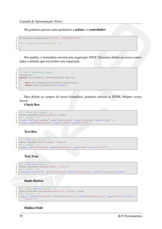 Camada de Apresentação (View)
Ou podemos passar como parâmetro a action e o controlador:
1 @using(Html.BeginForm("ACTION", "CONTROLADOR")) {
2
3 <!-- Elementos de Formulário -->
4
5 }
Por padrão, o formulário enviará uma requisição POST. Devemos deﬁnir no nosso contro-
lador o método que irá receber esta requisição.
1 //
2 // POST: /Editoras/Create
3 [HttpPost]
4 public ActionResult Create(Editora editora)
5 {
6 this.editoraRepository.Adiciona(editora);
7 return RedirectToAction("Index");
8 }
Para deﬁnir os campos do nosso formulário, podemos utilizar os HTML Helpers string-
based:
Check Box:
1 <!-- Check Box Helper -->
2 @Html.CheckBox("meuCheckBox", false)
3 <!-- Sáida: -->
4 <input id="meuCheckBox" name="myCheckbox" type="checkbox" value="true" />
5 <input name="meuCheckBox" type="hidden" value="false" />
Text Box:
1 <!-- Text Box Helper -->
2 @Html.TextBox("meuTextbox", "valor")
3 <!-- Sáida: -->
4 <input id="meuTextbox" name="meuTextbox" type="text" value="valor" />
Text Area:
1 <!-- Text Area Helper -->
2 @Html.TextArea("meuTextarea", "valor")
3 <!-- Sáida: -->
4 <textarea cols="20" id="meuTextarea" name="meuTextarea" rows="2">valor</textarea>
Radio Button:
1 <!-- Radio Button Helper -->
2 @Html.RadioButton("meuRadiobutton", "valor", true)
3 <!-- Sáida: -->
4 <input checked="checked" id="meuRadiobutton" name="meuRadiobutton" type="radio" value="←
valor" />
Hidden Field:
95 K19 Treinamentos
 