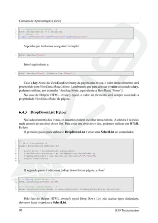 Camada de Apresentação (View)
1 <!-- Password Field Helper -->
2 @Html.PasswordFor(x => x.Password)
3 <!-- Sáida: -->
4 <input id="Password" name="Password" type="password"/>
Suponha que tenhamos o seguinte exemplo:
1 @Html.TextBox("Nome")
Isto é equivalente a:
1 @Html.TextBox("Nome", ViewData.Eval("Nome"))
Caso a key Nome da ViewDataDictionary da página não exista, o valor deste elemento será
preenchido com ViewData.Model.Nome. Lembrando que para acessar o value associado a key,
podemos utilizar, por exemplo, ViewBag.Nome, equivalente a ViewData["Nome"].
No caso de Helpers HTML strongly typed, o valor do elemento será sempre associado a
propriedade ViewData.Model da página.
6.4.3 DropDownList Helper
No cadastramento dos livros, os usuários podem escolher uma editora. A editora é selecio-
nada através de um drop down list. Para criar um drop down list, podemos utilizar um HTML
Helper.
O primeiro passo para utilizar o DropDownList é criar uma SelectList no controlador.
1 //
2 // GET: /Livros/Edit/5
3 public ActionResult Edit(int id)
4 {
5 Livro livro = livroRepository.Busca(id);
6 List<Editora> editoras = editoraRepository.BuscaTodas();
7 ViewBag.EditoraId = new SelectList(editoras,"Id","Nome");
8 return View(livro);
9 }
O segundo passo é adicionar o drop down list na página .cshtml.
1 <!-- String Based Helper -->
2 @Html.DropDownList("EditoraId")
3
4 <!-- Strongly Typed Helper -->
5 @Html.DropDownListFor(model => model.EditoraId, ViewBag.EditoraId as SelectList)
Pelo fato do Helper HTML strongly typed Drop Down List não aceitar tipos dinâmicos,
devemos fazer o cast para SelectList.
97 K19 Treinamentos
 