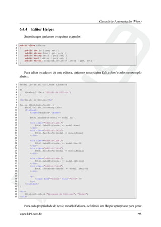 Camada de Apresentação (View)
6.4.4 Editor Helper
Suponha que tenhamos o seguinte exemplo:
1 public class Editora
2 {
3 public int Id { get; set; }
4 public string Nome { get; set; }
5 public string Email { get; set; }
6 public bool IsAtivo { get; set; }
7 public virtual ICollection<Livro> Livros { get; set; }
8 }
Para editar o cadastro de uma editora, teríamos uma página Edit.cshtml conforme exemplo
abaixo:
1 @model LivrariaVirtual.Models.Editora
2
3 @{
4 ViewBag.Title = "Edição de Editora";
5 }
6
7 <h2>Edição de Editora</h2>
8
9 @using (Html.BeginForm()) {
10 @Html.ValidationSummary(true)
11 <fieldset>
12 <legend>Editora</legend>
13
14 @Html.HiddenFor(model => model.Id)
15
16 <div class="editor-label">
17 @Html.LabelFor(model => model.Nome)
18 </div>
19 <div class="editor-field">
20 @Html.TextBoxFor(model => model.Nome)
21 </div>
22
23 <div class="editor-label">
24 @Html.LabelFor(model => model.Email)
25 </div>
26 <div class="editor-field">
27 @Html.TextBoxFor(model => model.Email)
28 </div>
29
30 <div class="editor-label">
31 @Html.LabelFor(model => model.IsAtivo)
32 </div>
33 <div class="editor-field">
34 @Html.CheckBoxFor(model => model.IsAtivo)
35 </div>
36
37 <p>
38 <input type="submit" value="Save" />
39 </p>
40 </fieldset>
41 }
42
43 <div>
44 @Html.ActionLink("Listagem de Editoras", "Index")
45 </div>
Para cada propriedade do nosso modelo Editora, deﬁnimos um Helper apropriado para gerar
www.k19.com.br 98
 