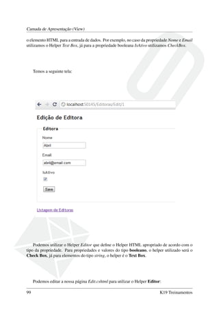 Camada de Apresentação (View)
o elemento HTML para a entrada de dados. Por exemplo, no caso da propriedade Nome e Email
utilizamos o Helper Text Box, já para a propriedade booleana IsAtivo utilizamos CheckBox.
Temos a seguinte tela:
Podemos utilizar o Helper Editor que deﬁne o Helper HTML apropriado de acordo com o
tipo da propriedade. Para propriedades e valores do tipo booleano, o helper utilizado será o
Check Box, já para elementos do tipo string, o helper é o Text Box.
Podemos editar a nossa página Edit.cshtml para utilizar o Helper Editor:
99 K19 Treinamentos
 