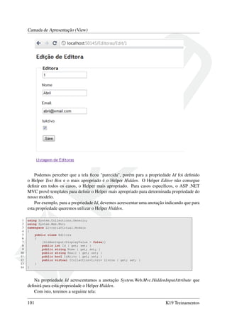 Camada de Apresentação (View)
Podemos perceber que a tela ﬁcou "parecida", porém para a propriedade Id foi deﬁnido
o Helper Text Box e o mais apropriado é o Helper Hidden. O Helper Editor não consegue
deﬁnir em todos os casos, o Helper mais apropriado. Para casos especíﬁcos, o ASP .NET
MVC provê templates para deﬁnir o Helper mais apropriado para determinada propriedade do
nosso modelo.
Por exemplo, para a propriedade Id, devemos acrescentar uma anotação indicando que para
esta propriedade queremos utilizar o Helper Hidden.
1 using System.Collections.Generic;
2 using System.Web.Mvc;
3 namespace LivrariaVirtual.Models
4 {
5 public class Editora
6 {
7 [HiddenInput(DisplayValue = false)]
8 public int Id { get; set; }
9 public string Nome { get; set; }
10 public string Email { get; set; }
11 public bool IsAtivo { get; set; }
12 public virtual ICollection<Livro> Livros { get; set; }
13 }
14 }
Na propriedade Id acrescentamos a anotação System.Web.Mvc.HiddenInputAttribute que
deﬁnirá para esta propriedade o Helper Hidden.
Com isto, teremos a seguinte tela:
101 K19 Treinamentos
 