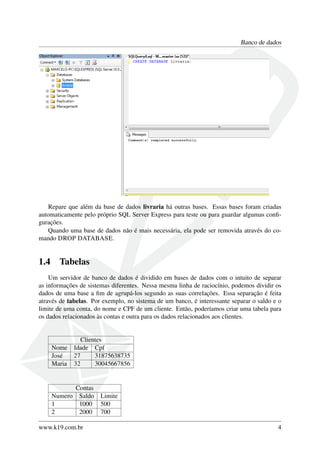Banco de dados
Repare que além da base de dados livraria há outras bases. Essas bases foram criadas
automaticamente pelo próprio SQL Server Express para teste ou para guardar algumas conﬁ-
gurações.
Quando uma base de dados não é mais necessária, ela pode ser removida através do co-
mando DROP DATABASE.
1.4 Tabelas
Um servidor de banco de dados é dividido em bases de dados com o intuito de separar
as informações de sistemas diferentes. Nessa mesma linha de raciocínio, podemos dividir os
dados de uma base a ﬁm de agrupá-los segundo as suas correlações. Essa separação é feita
através de tabelas. Por exemplo, no sistema de um banco, é interessante separar o saldo e o
limite de uma conta, do nome e CPF de um cliente. Então, poderíamos criar uma tabela para
os dados relacionados às contas e outra para os dados relacionados aos clientes.
Clientes
Nome Idade Cpf
José 27 31875638735
Maria 32 30045667856
Contas
Numero Saldo Limite
1 1000 500
2 2000 700
www.k19.com.br 4
 