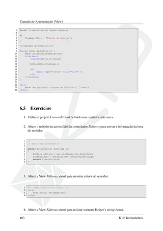 Camada de Apresentação (View)
1 @model LivrariaVirtual.Models.Editora
2
3 @{
4 ViewBag.Title = "Edição de Editora";
5 }
6
7 <h2>Edição de Editora</h2>
8
9 @using (Html.BeginForm()) {
10 @Html.ValidationSummary(true)
11 <fieldset>
12 <legend>Editora</legend>
13
14 @Html.EditorForModel()
15
16 <p>
17 <input type="submit" value="Save" />
18 </p>
19 </fieldset>
20 }
21
22 <div>
23 @Html.ActionLink("Listagem de Editoras", "Index")
24 </div>
6.5 Exercícios
1. Utilize o projeto LivrariaVirtual deﬁnido nos capítulos anteriores.
2. Altere o método da action Edit do controlador Editoras para enviar a informação da hora
do servidor.
1 //
2 // GET: /Editoras/Edit/5
3
4 public ActionResult Edit(int id)
5 {
6 Editora editora = editoraRepository.Busca(id);
7 ViewBag.Hora = DateTime.Now.ToShortTimeString();
8 return View(editora);
9 }
3. Altere a View Editora.cshtml para mostrar a hora do servidor.
1 <!-- Mostrando a hora atual -->
2 <div>
3 Hora atual: @ViewBag.Hora
4 </div>
4. Altere a View Editora.cshtml para utilizar somente Helper’s string based.
103 K19 Treinamentos
 
