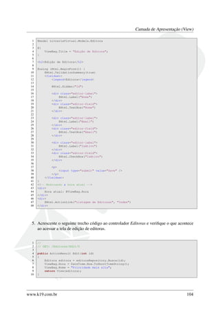 Camada de Apresentação (View)
1 @model LivrariaVirtual.Models.Editora
2
3 @{
4 ViewBag.Title = "Edição de Editora";
5 }
6
7 <h2>Edição de Editora</h2>
8
9 @using (Html.BeginForm()) {
10 @Html.ValidationSummary(true)
11 <fieldset>
12 <legend>Editora</legend>
13
14 @Html.Hidden("Id")
15
16 <div class="editor-label">
17 @Html.Label("Nome")
18 </div>
19 <div class="editor-field">
20 @Html.TextBox("Nome")
21 </div>
22
23 <div class="editor-label">
24 @Html.Label("Email")
25 </div>
26 <div class="editor-field">
27 @Html.TextBox("Email")
28 </div>
29
30 <div class="editor-label">
31 @Html.Label("IsAtivo")
32 </div>
33 <div class="editor-field">
34 @Html.CheckBox("IsAtivo")
35 </div>
36
37 <p>
38 <input type="submit" value="Save" />
39 </p>
40 </fieldset>
41 }
42 <!-- Mostrando a hora atual -->
43 <div>
44 Hora atual: @ViewBag.Hora
45 </div>
46 <div>
47 @Html.ActionLink("Listagem de Editoras", "Index")
48 </div>
5. Acrescente o seguinte trecho código ao controlador Editoras e veriﬁque o que acontece
ao acessar a tela de edição de editoras.
1 //
2 // GET: /Editoras/Edit/5
3
4 public ActionResult Edit(int id)
5 {
6 Editora editora = editoraRepository.Busca(id);
7 ViewBag.Hora = DateTime.Now.ToShortTimeString();
8 ViewBag.Nome = "Prioridade mais alta";
9 return View(editora);
10 }
www.k19.com.br 104
 