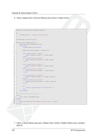Camada de Apresentação (View)
6. Altere a página Edit.cshtml de Editoras para utilizar o helper Editor.
1 @model LivrariaVirtual.Models.Editora
2
3 @{
4 ViewBag.Title = "Edição de Editora";
5 }
6
7 <h2>Edição de Editora</h2>
8
9 @using (Html.BeginForm()) {
10 @Html.ValidationSummary(true)
11 <fieldset>
12 <legend>Editora</legend>
13
14 @Html.EditorFor(model => model.Id)
15
16 <div class="editor-label">
17 @Html.LabelFor(model => model.Nome)
18 </div>
19 <div class="editor-field">
20 @Html.EditorFor(model => model.Nome)
21 </div>
22
23 <div class="editor-label">
24 @Html.LabelFor(model => model.Email)
25 </div>
26 <div class="editor-field">
27 @Html.EditorFor(model => model.Email)
28 </div>
29
30 <div class="editor-label">
31 @Html.LabelFor(model => model.IsAtivo)
32 </div>
33 <div class="editor-field">
34 @Html.EditorFor(model => model.IsAtivo)
35 </div>
36
37 <p>
38 <input type="submit" value="Save" />
39 </p>
40 </fieldset>
41 }
42 <!-- Mostrando a hora atual -->
43 <div>
44 Hora atual: @ViewBag.Hora
45 </div>
46 <div>
47 @Html.ActionLink("Listagem de Editoras", "Index")
48 </div>
7. Altere a classe Editora para que o Helper Editor deﬁna o Helper Hidden para a proprie-
dade Id.
105 K19 Treinamentos
 