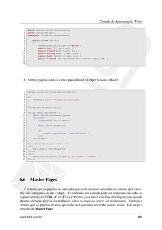 Camada de Apresentação (View)
1 using System.Collections.Generic;
2 using System.Web.Mvc;
3 namespace LivrariaVirtual.Models
4 {
5 public class Editora
6 {
7 [HiddenInput(DisplayValue=false)]
8 public int Id { get; set; }
9 public string Nome { get; set; }
10 public string Email { get; set; }
11 public bool IsAtivo { get; set; }
12 public virtual ICollection<Livro> Livros { get; set; }
13 }
14 }
8. Altere a página Editora.cshtml para utilizar o Helper EditorForModel.
1 @model LivrariaVirtual.Models.Editora
2
3 @{
4 ViewBag.Title = "Edição de Editora";
5 }
6
7 <h2>Edição de Editora</h2>
8
9 @using (Html.BeginForm()) {
10 @Html.ValidationSummary(true)
11 <fieldset>
12 <legend>Editora</legend>
13
14 @Html.EditorForModel()
15
16 <p>
17 <input type="submit" value="Save" />
18 </p>
19 </fieldset>
20 }
21 <!-- Mostrando a hora atual -->
22 <div>
23 Hora atual: @ViewBag.Hora
24 </div>
25 <div>
26 @Html.ActionLink("Listagem de Editoras", "Index")
27 </div>
6.6 Master Pages
É comum que as páginas de uma aplicação web possuam conteúdo em comum (por exem-
plo: um cabeçalho ou um rodapé). O conteúdo em comum pode ser replicado em todas as
páginas através do CTRL+C e CTRL+V. Porém, essa não é uma boa abordagem pois quando
alguma alteração precisa ser realizada, todos os arquivos devem ser modiﬁcados. Também é
comum que as páginas de uma aplicação web possuam um certo padrão visual. Daí surge o
conceito de Master Page.
www.k19.com.br 106
 
