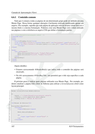 Camada de Apresentação (View)
6.6.1 Conteúdo comum
Tudo que é comum a todas as páginas de um determinado grupo pode ser deﬁnido em uma
Master Page. Dessa forma, qualquer alteração é facilmente realizada modiﬁcando apenas um
arquivo. Por exemplo, suponha que toda página da aplicação web da livraria virtual deva ter o
mesmo título e a mesma formatação. Podemos criar uma Master Page com o título utilizado
nas páginas e com a referência ao arquivo CSS que deﬁne a formatação padrão.
1 <!-- Views/Shared/LivrariaLayout.cshtml -->
2 <!DOCTYPE html>
3 <html>
4 <head>
5 <title>@ViewBag.Title</title>
6 <link href="@Url.Content("~/Content/Site.css")" rel="stylesheet" type="text/css" />
7 <script src="@Url.Content("~/Scripts/jquery-1.5.1.min.js")" type="text/javascript">←
</script>
8 </head>
9
10 <body>
11 <div id="header">
12 @Html.ActionLink("Editoras", "Index","Editoras")
13 @Html.ActionLink("Livros", "Index","Livros")
14 </div>
15 @RenderBody()
16 </body>
17 </html>
Alguns detalhes:
• Estamos acrescentando @RenderBody() que indica onde o conteúdo das páginas será
encaixado.
• No title acrescentamos @ViewBag.Title, isto permitirá que o title seja especíﬁco a cada
página.
O próximo passo é indicar quais páginas utilizarão essa Master Page. Por exemplo, po-
demos atualizar a página Edit.cshtml de Editoras para utilizar a LivrariaLayout.cshtml como
layout principal:
1 @model LivrariaVirtual.Models.Editora
2
3 @{
4 Layout = "~/Views/Shared/LivrariaLayout.cshtml";
5 //Define o title específico desta página
6 ViewBag.Title = "Edição de Editora";
7 }
8
9 <h2>Edição de Editora</h2>
10
11 @using(Html.BeginForm()) {
12 <fieldset>
13 <legend>Editora</legend>
14
15 @Html.EditorForModel()
16
17 <p>
18 <input type="submit" value="Save" />
19 </p>
20 </fieldset>
21 }
107 K19 Treinamentos
 