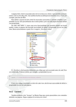 Camada de Apresentação (View)
A página Edit.cshtml é executada antes de LivrariaLayout.cshtml, o que permitiu acrescen-
tarmos valor ao ViewBag.Title. Isto também facilita na deﬁnição de elementos meta e head, por
exemplo, para ﬁns de SEO.
Para deﬁnir o layout de Edit.cshtml foi necessário acrescentar o caminho completo a pro-
priedade Layout. Este procedimento não é muito prático, pois em cada página devemos deﬁnir
esta propriedade.
No ASP .NET MVC 3, temos uma nova funcionalidade que permitirá deﬁnir um layout
padrão a todas as páginas não havendo necessidade de deﬁnir a propriedade Layout em cada
uma. Basta acrescentarmos a pasta View o arquivo _ViewStart.cshtml:
O _ViewStart.cshtml permite deﬁnirmos um código que será executado antes de cada View
ser renderizada. Podemos deﬁnir, por exemplo, a propriedade Layout:
1 @{
2 Layout = "~/Views/Shared/LivrariaLayout.cshtml";
3 }
Como este código é executado no início de cada view, não há mais necessidade de deﬁnir a
propriedade Layout em cada página.
6.6.2 Lacunas
Também podemos criar “lacunas” na Master Page para serem preenchidas com conteúdos
deﬁnidos nas páginas. Segue a página LivrariaLayout.cshtml:
www.k19.com.br 108
 