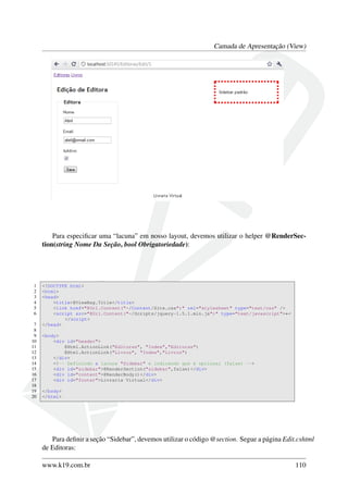 Camada de Apresentação (View)
Para especiﬁcar uma “lacuna” em nosso layout, devemos utilizar o helper @RenderSec-
tion(string Nome Da Seção, bool Obrigatoriedade):
1 <!DOCTYPE html>
2 <html>
3 <head>
4 <title>@ViewBag.Title</title>
5 <link href="@Url.Content("~/Content/Site.css")" rel="stylesheet" type="text/css" />
6 <script src="@Url.Content("~/Scripts/jquery-1.5.1.min.js")" type="text/javascript">←
</script>
7 </head>
8
9 <body>
10 <div id="header">
11 @Html.ActionLink("Editoras", "Index","Editoras")
12 @Html.ActionLink("Livros", "Index","Livros")
13 </div>
14 <!-- Definindo a lacuna "Sidebar" e indicando que é opcional (false) -->
15 <div id="sidebar">@RenderSection("sidebar",false)</div>
16 <div id="content">@RenderBody()</div>
17 <div id="footer">Livraria Virtual</div>
18
19 </body>
20 </html>
Para deﬁnir a seção “Sidebar”, devemos utilizar o código @section. Segue a página Edit.cshtml
de Editoras:
www.k19.com.br 110
 
