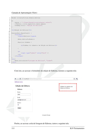 Camada de Apresentação (View)
1 @model LivrariaVirtual.Models.Editora
2
3 @{
4 Layout = "~/Views/Shared/LivrariaLayout.cshtml";
5 //Define o title específico desta página
6 ViewBag.Title = "Edição de Editora";
7 }
8
9 <h2>Edição de Editora</h2>
10
11 @using(Html.BeginForm()) {
12 <fieldset>
13 <legend>Editora</legend>
14
15 @Html.EditorForModel()
16
17 @section Sidebar {
18
19 <p>Sidebar do cadastro de Edição de Editora</p>
20
21 }
22
23 <p>
24 <input type="submit" value="Save" />
25 </p>
26 </fieldset>
27 }
28 <div>
29 @Html.ActionLink("Listagem de Editoras", "Index")
30 </div>
Com isto, ao acessar o formulário de edição de Editoras, teremos a seguinte tela:
Porém, ao acessar a tela de listagem de Editoras, temos a seguinte tela:
111 K19 Treinamentos
 
