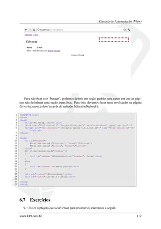 Camada de Apresentação (View)
Para não ﬁcar este “buraco”, podemos deﬁnir um seção padrão para casos em que as pági-
nas não deﬁniram uma seção especíﬁca. Para isto, devemos fazer uma veriﬁcação na página
LivrariaLayout.cshtml através do método IsSectionDeﬁned():
1 <!DOCTYPE html>
2 <html>
3 <head>
4 <title>@ViewBag.Title</title>
5 <link href="@Url.Content("~/Content/Site.css")" rel="stylesheet" type="text/css" />
6 <script src="@Url.Content("~/Scripts/jquery-1.5.1.min.js")" type="text/javascript">←
</script>
7 </head>
8
9 <body>
10 <div id="header">
11 @Html.ActionLink("Editoras", "Index","Editoras")
12 @Html.ActionLink("Livros", "Index","Livros")
13 </div>
14 @if (IsSectionDefined("Sidebar"))
15 {
16 <div id="sidebar">@RenderSection("Sidebar", false)</div>
17 }
18 else
19 {
20 <div id="sidebar">Sidebar padrão</div>
21 }
22
23 <div id="content">@RenderBody()</div>
24 <div id="footer">Livraria Virtual</div>
25
26 </body>
27 </html>
6.7 Exercícios
9. Utilize o projeto LivrariaVirtual para resolver os exercícios a seguir.
www.k19.com.br 112
 