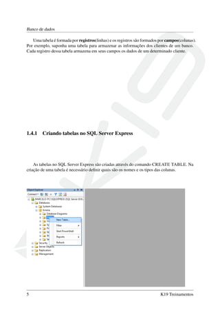 Banco de dados
Uma tabela é formada por registros(linhas) e os registros são formados por campos(colunas).
Por exemplo, suponha uma tabela para armazenar as informações dos clientes de um banco.
Cada registro dessa tabela armazena em seus campos os dados de um determinado cliente.
1.4.1 Criando tabelas no SQL Server Express
As tabelas no SQL Server Express são criadas através do comando CREATE TABLE. Na
criação de uma tabela é necessário deﬁnir quais são os nomes e os tipos das colunas.
5 K19 Treinamentos
 