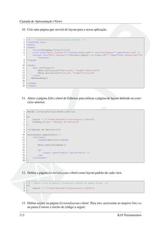 Camada de Apresentação (View)
10. Crie uma página que servirá de layout para a nossa aplicação.
1 <!-- ~/Views/Shared/LivrariaLayout.cshtml -->
2 <!DOCTYPE html>
3 <html>
4 <head>
5 <title>@ViewBag.Title</title>
6 <link href="@Url.Content("~/Content/Site.css")" rel="stylesheet" type="text/css" />
7 <script src="@Url.Content("~/Scripts/jquery-1.5.1.min.js")" type="text/javascript">←
</script>
8 </head>
9
10 <body>
11 <div id="header">
12 @Html.ActionLink("Editoras", "Index","Editoras")
13 @Html.ActionLink("Livros", "Index","Livros")
14 </div>
15 @RenderBody()
16
17 </body>
18 </html>
11. Altere a página Edit.cshtml de Editoras para utilizar a página de layout deﬁnido no exer-
cício anterior.
1 @model LivrariaVirtual.Models.Editora
2
3 @{
4 Layout = "~/Views/Shared/LivrariaLayout.cshtml";
5 ViewBag.Title = "Edição de Editora";
6 }
7
8 <h2>Edição de Editora</h2>
9
10 @using(Html.BeginForm()) {
11 <fieldset>
12 <legend>Editora</legend>
13
14 @Html.EditorForModel()
15
16 <p>
17 <input type="submit" value="Save" />
18 </p>
19 </fieldset>
20 }
12. Deﬁna a página LivrariaLayout.cshtml como layout padrão de cada view.
1 <!-- Basta criar a página _ViewStart.cshtml na pasta Views -->
2 @{
3 Layout = "~/Views/Shared/LivrariaLayout.cshtml";
4 }
13. Deﬁna seções na página LivrariaLayout.cshtml. Para isto, acrescente ao arquivo Site.css
na pasta Content o trecho de código a seguir:
113 K19 Treinamentos
 