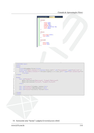 Camada de Apresentação (View)
1 <!DOCTYPE html>
2 <html>
3 <head>
4 <title>@ViewBag.Title</title>
5 <link href="@Url.Content("~/Content/Site.css")" rel="stylesheet" type="text/css" />
6 <script src="@Url.Content("~/Scripts/jquery-1.5.1.min.js")" type="text/javascript">←
</script>
7 </head>
8
9 <body>
10 <div id="header">
11 @Html.ActionLink("Editoras", "Index","Editoras")
12 @Html.ActionLink("Livros", "Index","Livros")
13 </div>
14
15 <div id="sidebar">SideBar Padrão</div>
16 <div id="content">@RenderBody()</div>
17 <div id="footer">Livraria Virtual</div>
18
19 </body>
20 </html>
14. Acrescente uma “lacuna” a página LivrariaLayout.cshtml.
www.k19.com.br 114
 