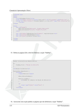 Camada de Apresentação (View)
1 <!DOCTYPE html>
2 <html>
3 <head>
4 <title>@ViewBag.Title</title>
5 <link href="@Url.Content("~/Content/Site.css")" rel="stylesheet" type="text/css" />
6 <script src="@Url.Content("~/Scripts/jquery-1.5.1.min.js")" type="text/javascript">←
</script>
7 </head>
8
9 <body>
10 <div id="header">
11 @Html.ActionLink("Editoras", "Index","Editoras")
12 @Html.ActionLink("Livros", "Index","Livros")
13 </div>
14
15 <div id="sidebar">@RenderSection("Sidebar", required:false)</div>
16 <div id="content">@RenderBody()</div>
17 <div id="footer">Livraria Virtual</div>
18
19 </body>
20 </html>
15. Deﬁna na página Edit.cshtml de Editoras a seção “Sidebar”.
1 @model LivrariaVirtual.Models.Editora
2
3 @{
4 ViewBag.Title = "Edição de Editora";
5 }
6
7 <h2>Edição de Editora</h2>
8
9 @using(Html.BeginForm()) {
10 <fieldset>
11 <legend>Editora</legend>
12
13 @Html.EditorForModel()
14
15 @section Sidebar {
16 <p>Sidebar do cadastro de Edição de Editora</p>
17 }
18
19 <p>
20 <input type="submit" value="Save" />
21 </p>
22 </fieldset>
23 }
16. Acrescente uma seção padrão as páginas que não deﬁniram a seção “Sidebar”.
115 K19 Treinamentos
 