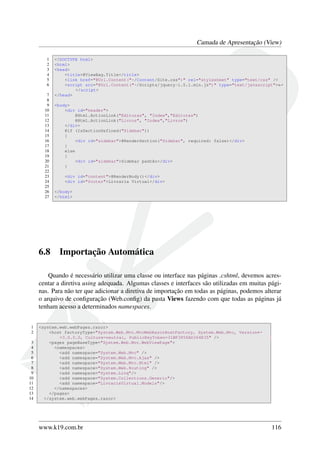 Camada de Apresentação (View)
1 <!DOCTYPE html>
2 <html>
3 <head>
4 <title>@ViewBag.Title</title>
5 <link href="@Url.Content("~/Content/Site.css")" rel="stylesheet" type="text/css" />
6 <script src="@Url.Content("~/Scripts/jquery-1.5.1.min.js")" type="text/javascript">←
</script>
7 </head>
8
9 <body>
10 <div id="header">
11 @Html.ActionLink("Editoras", "Index","Editoras")
12 @Html.ActionLink("Livros", "Index","Livros")
13 </div>
14 @if (IsSectionDefined("Sidebar"))
15 {
16 <div id="sidebar">@RenderSection("Sidebar", required: false)</div>
17 }
18 else
19 {
20 <div id="sidebar">Sidebar padrão</div>
21 }
22
23 <div id="content">@RenderBody()</div>
24 <div id="footer">Livraria Virtual</div>
25
26 </body>
27 </html>
6.8 Importação Automática
Quando é necessário utilizar uma classe ou interface nas páginas .cshtml, devemos acres-
centar a diretiva using adequada. Algumas classes e interfaces são utilizadas em muitas pági-
nas. Para não ter que adicionar a diretiva de importação em todas as páginas, podemos alterar
o arquivo de conﬁguração (Web.conﬁg) da pasta Views fazendo com que todas as páginas já
tenham acesso a determinados namespaces.
1 <system.web.webPages.razor>
2 <host factoryType="System.Web.Mvc.MvcWebRazorHostFactory, System.Web.Mvc, Version←
=3.0.0.0, Culture=neutral, PublicKeyToken=31BF3856AD364E35" />
3 <pages pageBaseType="System.Web.Mvc.WebViewPage">
4 <namespaces>
5 <add namespace="System.Web.Mvc" />
6 <add namespace="System.Web.Mvc.Ajax" />
7 <add namespace="System.Web.Mvc.Html" />
8 <add namespace="System.Web.Routing" />
9 <add namespace="System.Linq"/>
10 <add namespace="System.Collections.Generic"/>
11 <add namespace="LivrariaVirtual.Models"/>
12 </namespaces>
13 </pages>
14 </system.web.webPages.razor>
www.k19.com.br 116
 