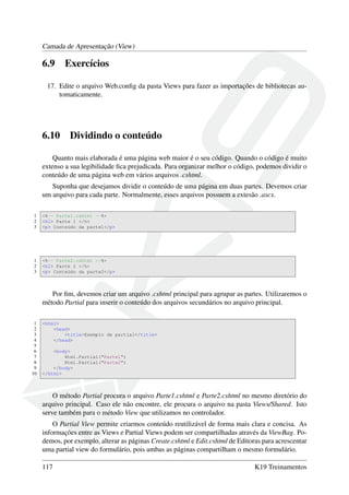 Camada de Apresentação (View)
6.9 Exercícios
17. Edite o arquivo Web.conﬁg da pasta Views para fazer as importações de bibliotecas au-
tomaticamente.
6.10 Dividindo o conteúdo
Quanto mais elaborada é uma página web maior é o seu código. Quando o código é muito
extenso a sua legibilidade ﬁca prejudicada. Para organizar melhor o código, podemos dividir o
conteúdo de uma página web em vários arquivos .cshtml.
Suponha que desejamos dividir o conteúdo de uma página em duas partes. Devemos criar
um arquivo para cada parte. Normalmente, esses arquivos possuem a extesão .ascx.
1 <%-- Parte1.cshtml --%>
2 <h1> Parte 1 </h>
3 <p> Conteúdo da parte1</p>
1 <%-- Parte2.cshtml --%>
2 <h1> Parte 2 </h>
3 <p> Conteúdo da parte2</p>
Por ﬁm, devemos criar um arquivo .cshtml principal para agrupar as partes. Utilizaremos o
método Partial para inserir o conteúdo dos arquivos secundários no arquivo principal.
1 <html>
2 <head>
3 <title>Exemplo de partial</title>
4 </head>
5
6 <body>
7 Html.Partial("Parte1")
8 Html.Partial("Parte2")
9 </body>
10 </html>
O método Partial procura o arquivo Parte1.cshtml e Parte2.cshtml no mesmo diretório do
arquivo principal. Caso ele não encontre, ele procura o arquivo na pasta Views/Shared. Isto
serve também para o método View que utilizamos no controlador.
O Partial View permite criarmos conteúdo reutilizável de forma mais clara e concisa. As
informações entre as Views e Partial Views podem ser compartilhadas através da ViewBag. Po-
demos, por exemplo, alterar as páginas Create.cshtml e Edit.cshtml de Editoras para acrescentar
uma partial view do formulário, pois ambas as páginas compartilham o mesmo formulário.
117 K19 Treinamentos
 