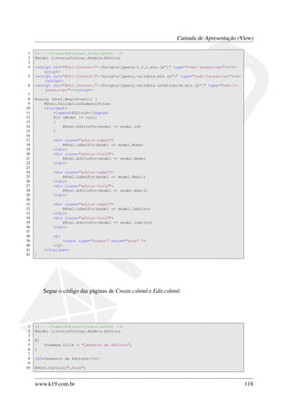 Camada de Apresentação (View)
1 <!-- ~/Views/Editoras/_Form.cshtml -->
2 @model LivrariaVirtual.Models.Editora
3
4 <script src="@Url.Content("~/Scripts/jquery-1.5.1.min.js")" type="text/javascript"></←
script>
5 <script src="@Url.Content("~/Scripts/jquery.validate.min.js")" type="text/javascript"><←
/script>
6 <script src="@Url.Content("~/Scripts/jquery.validate.unobtrusive.min.js")" type="text/←
javascript"></script>
7
8 @using (Html.BeginForm()) {
9 @Html.ValidationSummary(true)
10 <fieldset>
11 <legend>Editora</legend>
12 @if (Model != null)
13 {
14 @Html.EditorFor(model => model.Id)
15 }
16
17 <div class="editor-label">
18 @Html.LabelFor(model => model.Nome)
19 </div>
20 <div class="editor-field">
21 @Html.EditorFor(model => model.Nome)
22 </div>
23
24 <div class="editor-label">
25 @Html.LabelFor(model => model.Email)
26 </div>
27 <div class="editor-field">
28 @Html.EditorFor(model => model.Email)
29 </div>
30
31 <div class="editor-label">
32 @Html.LabelFor(model => model.IsAtivo)
33 </div>
34 <div class="editor-field">
35 @Html.EditorFor(model => model.IsAtivo)
36 </div>
37
38 <p>
39 <input type="submit" value="Save" />
40 </p>
41 </fieldset>
42 }
Segue o código das páginas de Create.cshtml e Edit.cshtml:
1 <!-- ~/Views/Editora/Create.cshtml -->
2 @model LivrariaVirtual.Models.Editora
3
4 @{
5 ViewBag.Title = "Cadastro de Editora";
6 }
7
8 <h2>Cadastro de Editora</h2>
9
10 @Html.Partial("_Form")
www.k19.com.br 118
 