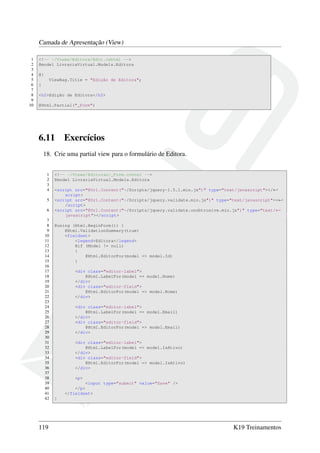 Camada de Apresentação (View)
1 <!-- ~/Views/Editora/Edit.cshtml -->
2 @model LivrariaVirtual.Models.Editora
3
4 @{
5 ViewBag.Title = "Edição de Editora";
6 }
7
8 <h2>Edição de Editora</h2>
9
10 @Html.Partial("_Form")
6.11 Exercícios
18. Crie uma partial view para o formulário de Editora.
1 <!-- ~/Views/Editoras/_Form.cshtml -->
2 @model LivrariaVirtual.Models.Editora
3
4 <script src="@Url.Content("~/Scripts/jquery-1.5.1.min.js")" type="text/javascript"></←
script>
5 <script src="@Url.Content("~/Scripts/jquery.validate.min.js")" type="text/javascript"><←
/script>
6 <script src="@Url.Content("~/Scripts/jquery.validate.unobtrusive.min.js")" type="text/←
javascript"></script>
7
8 @using (Html.BeginForm()) {
9 @Html.ValidationSummary(true)
10 <fieldset>
11 <legend>Editora</legend>
12 @if (Model != null)
13 {
14 @Html.EditorFor(model => model.Id)
15 }
16
17 <div class="editor-label">
18 @Html.LabelFor(model => model.Nome)
19 </div>
20 <div class="editor-field">
21 @Html.EditorFor(model => model.Nome)
22 </div>
23
24 <div class="editor-label">
25 @Html.LabelFor(model => model.Email)
26 </div>
27 <div class="editor-field">
28 @Html.EditorFor(model => model.Email)
29 </div>
30
31 <div class="editor-label">
32 @Html.LabelFor(model => model.IsAtivo)
33 </div>
34 <div class="editor-field">
35 @Html.EditorFor(model => model.IsAtivo)
36 </div>
37
38 <p>
39 <input type="submit" value="Save" />
40 </p>
41 </fieldset>
42 }
119 K19 Treinamentos
 